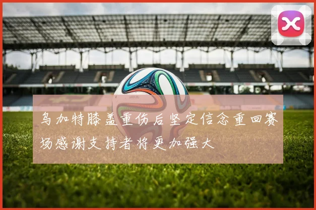 乌加特膝盖重伤后坚定信念重回赛场感谢支持者将更加强大