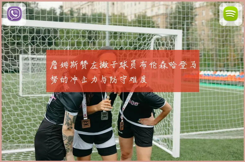 詹姆斯赞左撇子球员布伦森哈登马努的冲击力与防守难度