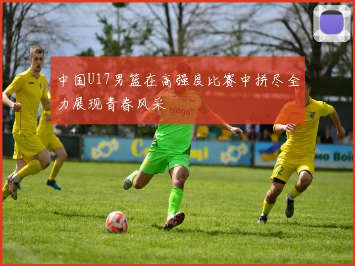 中国U17男篮在高强度比赛中拼尽全力展现青春风采