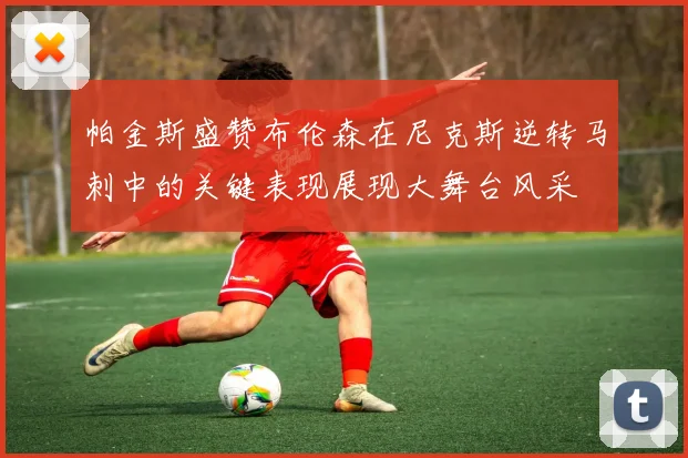 帕金斯盛赞布伦森在尼克斯逆转马刺中的关键表现展现大舞台风采