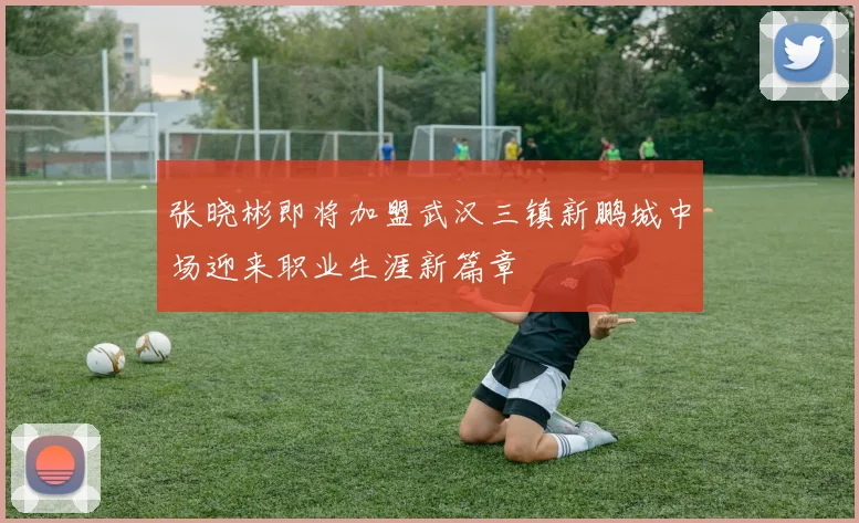 张晓彬即将加盟武汉三镇新鹏城中场迎来职业生涯新篇章