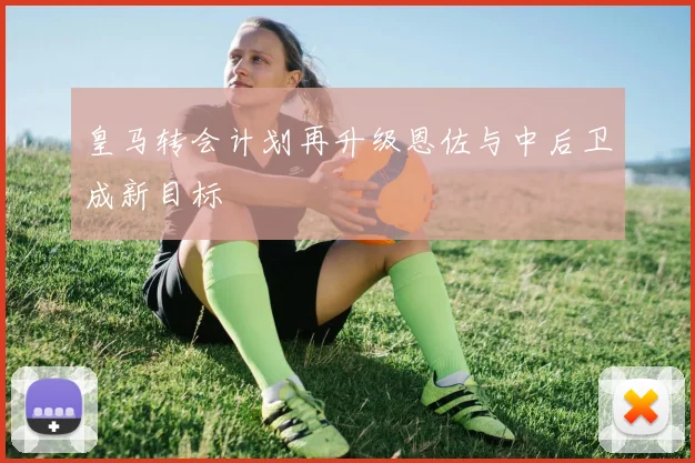 皇马转会计划再升级恩佐与中后卫成新目标