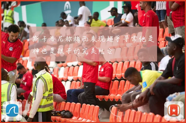 斯卡洛尼称梅西表现超乎寻常他是神也是孩子的完美结合