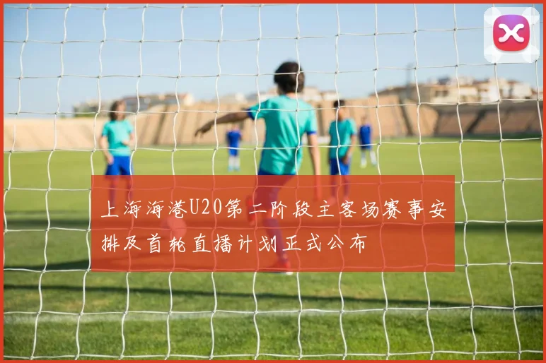 上海海港U20第二阶段主客场赛事安排及首轮直播计划正式公布