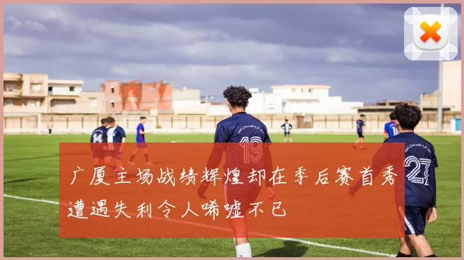 广厦主场战绩辉煌却在季后赛首秀遭遇失利令人唏嘘不已