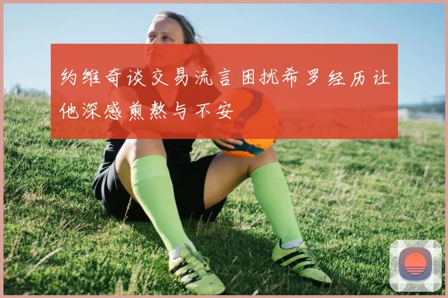 约维奇谈交易流言困扰希罗经历让他深感煎熬与不安
