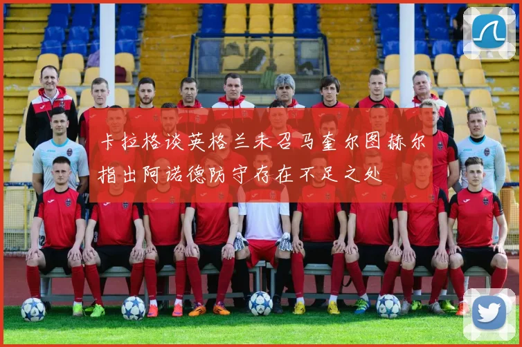 卡拉格谈英格兰未召马奎尔图赫尔指出阿诺德防守存在不足之处