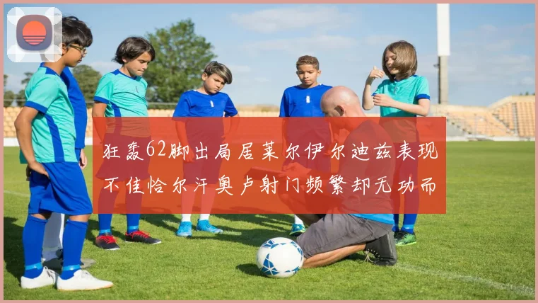 狂轰62脚出局居莱尔伊尔迪兹表现不佳恰尔汗奥卢射门频繁却无功而返