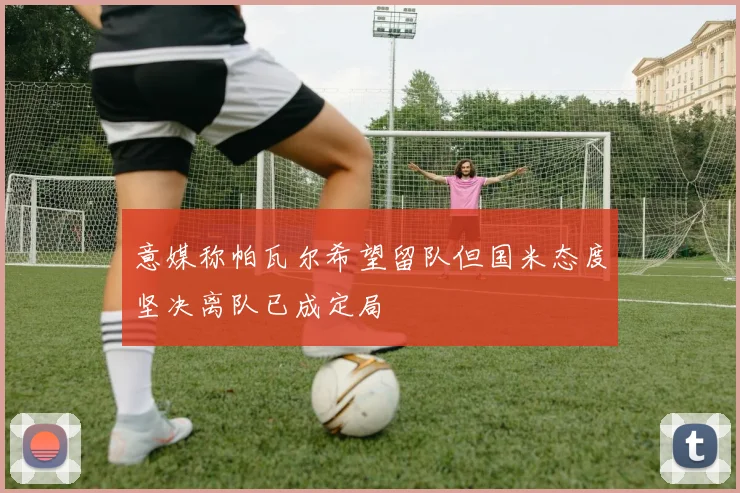 意媒称帕瓦尔希望留队但国米态度坚决离队已成定局