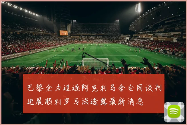 巴黎全力追逐阿克利乌舍合同谈判进展顺利罗马诺透露最新消息