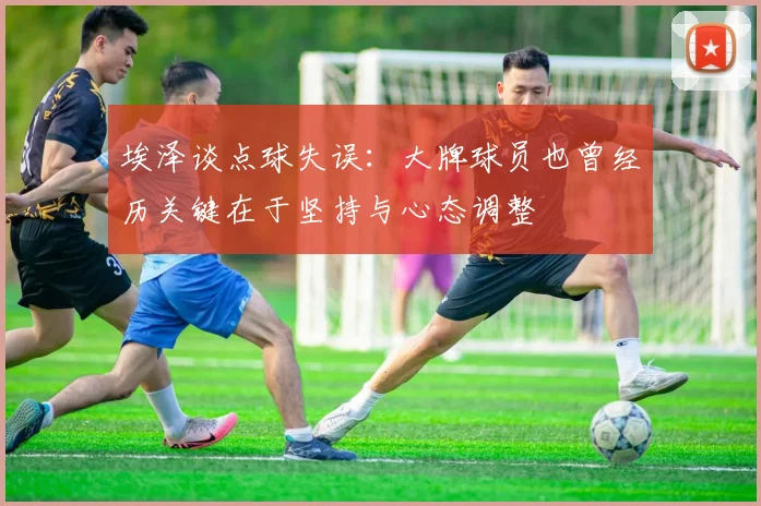 埃泽谈点球失误：大牌球员也曾经历关键在于坚持与心态调整